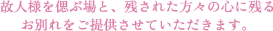 故人様を偲ぶ場と、残された方々の心に残るお別れをご提供させていただきます。