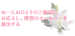 お一人おひとりのご要望にお応えし、理想のセレモニーを演出する